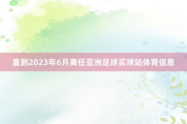 直到2023年6月离任亚洲足球买球站体育信息