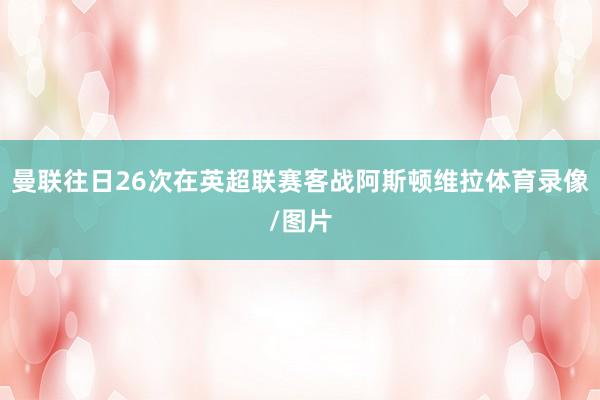 曼联往日26次在英超联赛客战阿斯顿维拉体育录像/图片