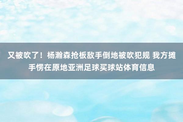 又被吹了！杨瀚森抢板敌手倒地被吹犯规 我方摊手愣在原地亚洲足球买球站体育信息