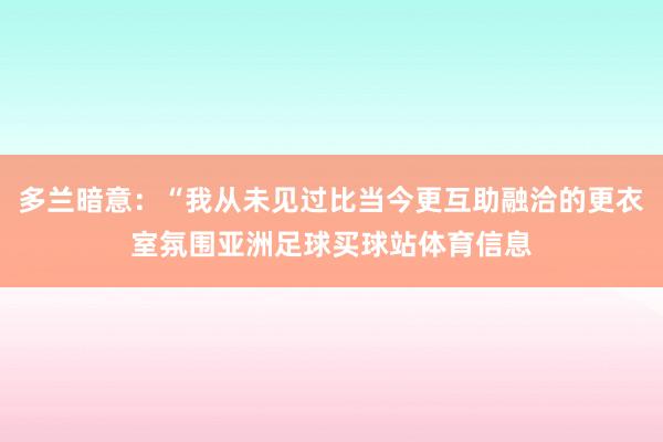 多兰暗意：“我从未见过比当今更互助融洽的更衣室氛围亚洲足球买球站体育信息