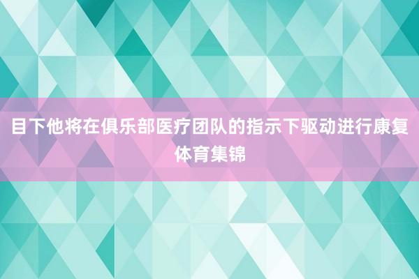 目下他将在俱乐部医疗团队的指示下驱动进行康复体育集锦