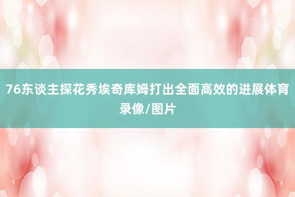 76东谈主探花秀埃奇库姆打出全面高效的进展体育录像/图片