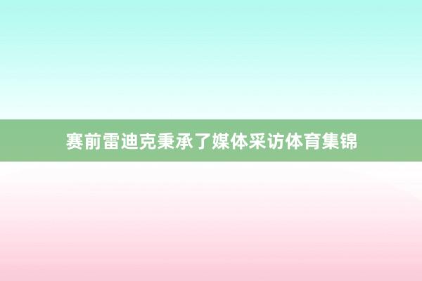 赛前雷迪克秉承了媒体采访体育集锦
