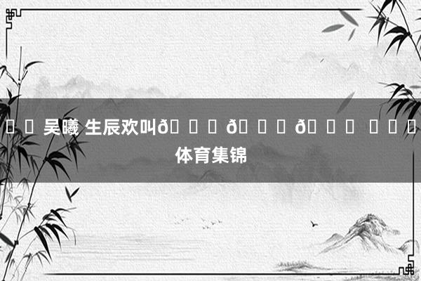 ㊗️吴曦 生辰欢叫🎂🎂🎂 ​​​体育集锦
