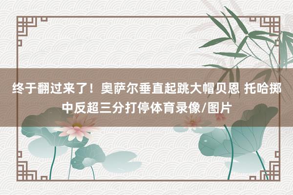 终于翻过来了！奥萨尔垂直起跳大帽贝恩 托哈掷中反超三分打停体育录像/图片