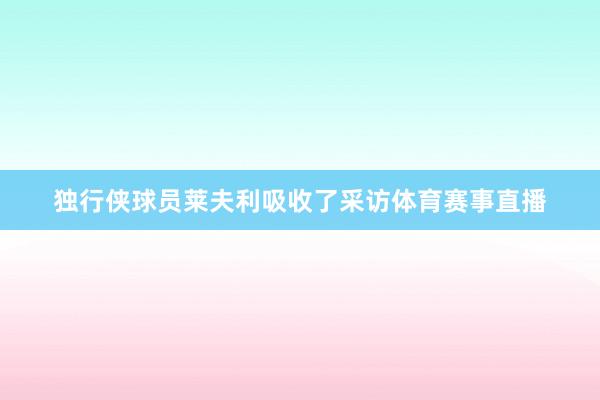 独行侠球员莱夫利吸收了采访体育赛事直播