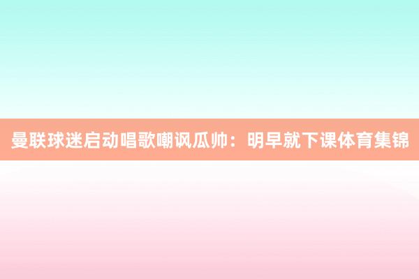 曼联球迷启动唱歌嘲讽瓜帅：明早就下课体育集锦