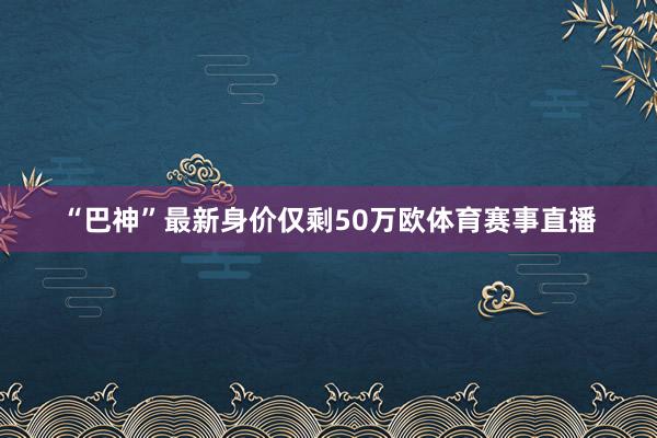 “巴神”最新身价仅剩50万欧体育赛事直播