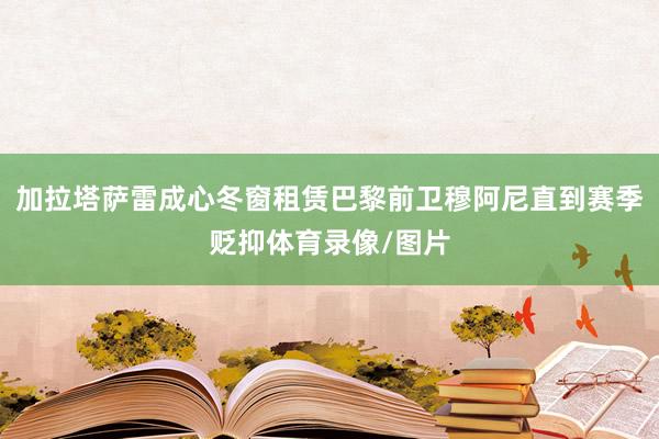 加拉塔萨雷成心冬窗租赁巴黎前卫穆阿尼直到赛季贬抑体育录像/图片