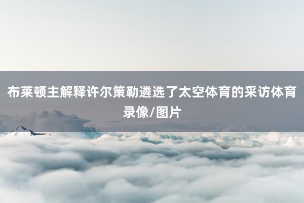 布莱顿主解释许尔策勒遴选了太空体育的采访体育录像/图片