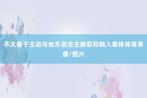 不太善于主动与他东说念主换取和融入集体体育录像/图片