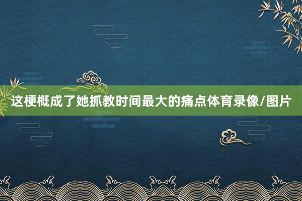 这梗概成了她抓教时间最大的痛点体育录像/图片
