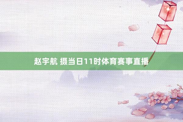 赵宇航 摄当日11时体育赛事直播