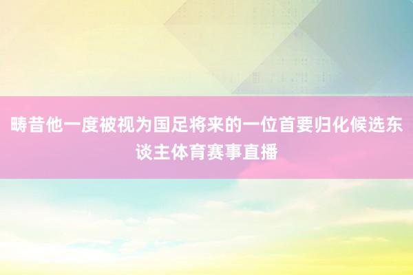 畴昔他一度被视为国足将来的一位首要归化候选东谈主体育赛事直播