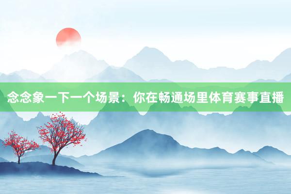 念念象一下一个场景：你在畅通场里体育赛事直播