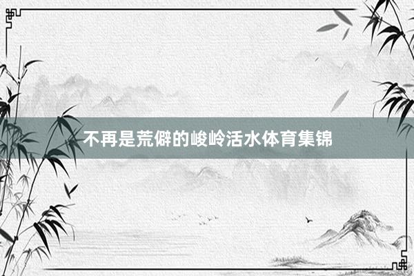 不再是荒僻的峻岭活水体育集锦