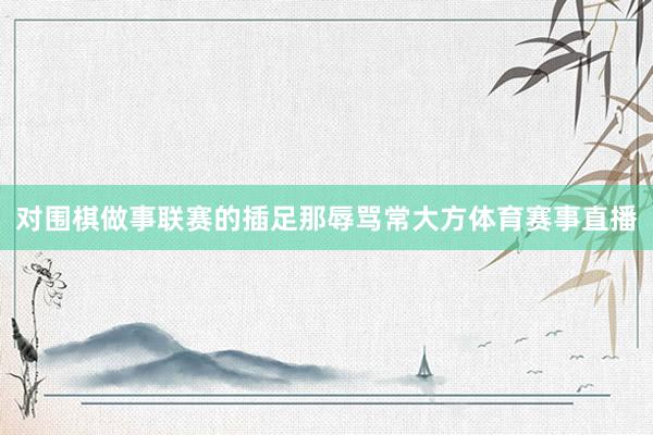 对围棋做事联赛的插足那辱骂常大方体育赛事直播