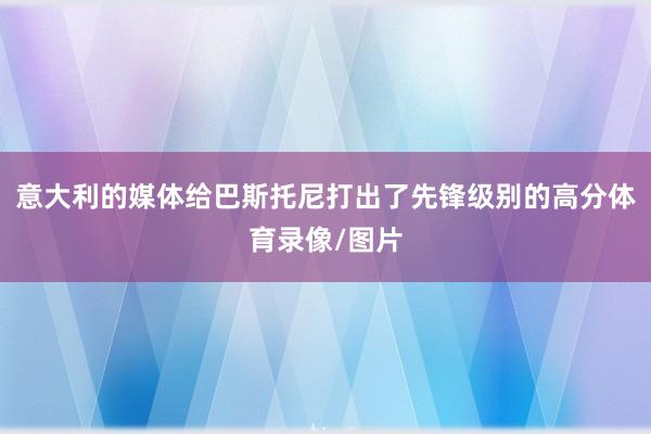 意大利的媒体给巴斯托尼打出了先锋级别的高分体育录像/图片
