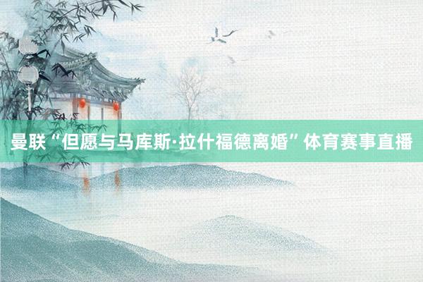 曼联“但愿与马库斯·拉什福德离婚”体育赛事直播