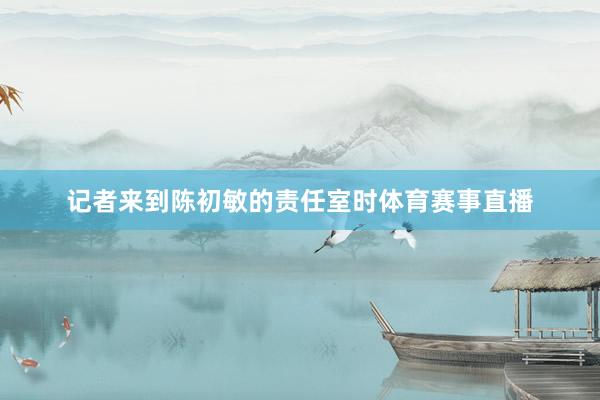 记者来到陈初敏的责任室时体育赛事直播