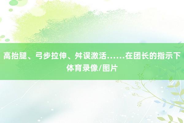 高抬腿、弓步拉伸、舛误激活……在团长的指示下体育录像/图片