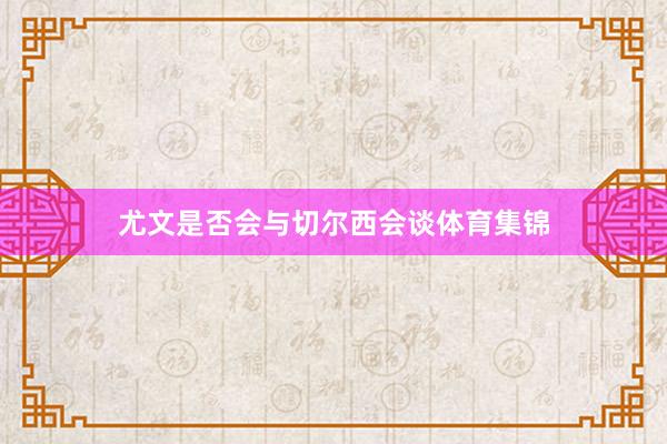 尤文是否会与切尔西会谈体育集锦
