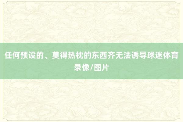 任何预设的、莫得热枕的东西齐无法诱导球迷体育录像/图片