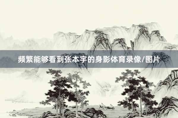 频繁能够看到张本宇的身影体育录像/图片