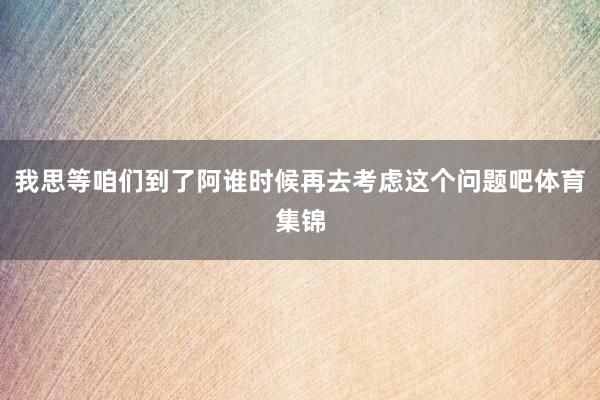 我思等咱们到了阿谁时候再去考虑这个问题吧体育集锦