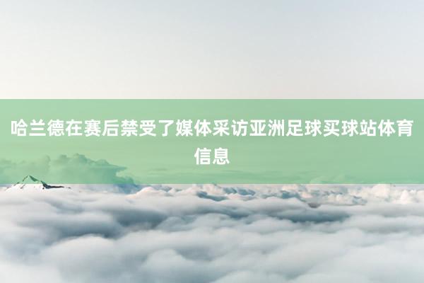 哈兰德在赛后禁受了媒体采访亚洲足球买球站体育信息