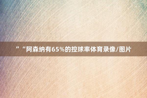”“阿森纳有65%的控球率体育录像/图片