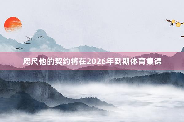 咫尺他的契约将在2026年到期体育集锦