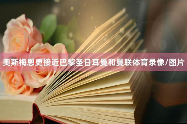 奥斯梅恩更接近巴黎圣日耳曼和曼联体育录像/图片