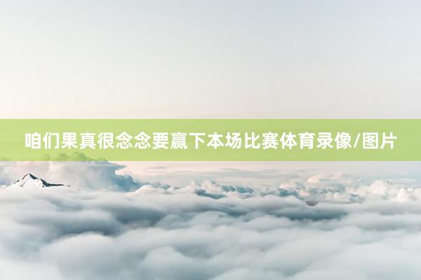 咱们果真很念念要赢下本场比赛体育录像/图片