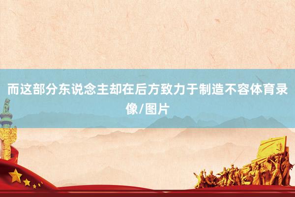 而这部分东说念主却在后方致力于制造不容体育录像/图片