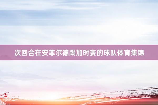 次回合在安菲尔德踢加时赛的球队体育集锦