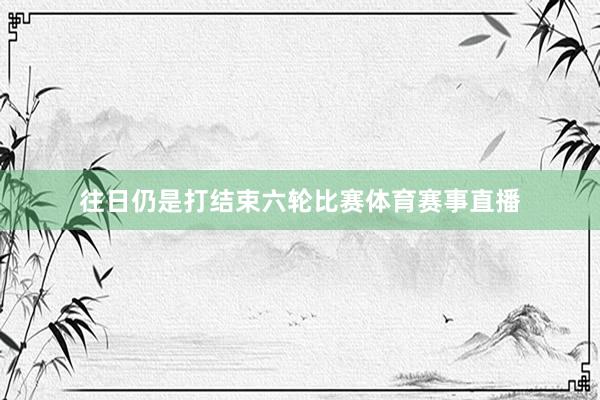 往日仍是打结束六轮比赛体育赛事直播
