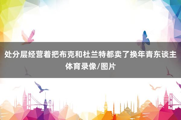 处分层经营着把布克和杜兰特都卖了换年青东谈主体育录像/图片