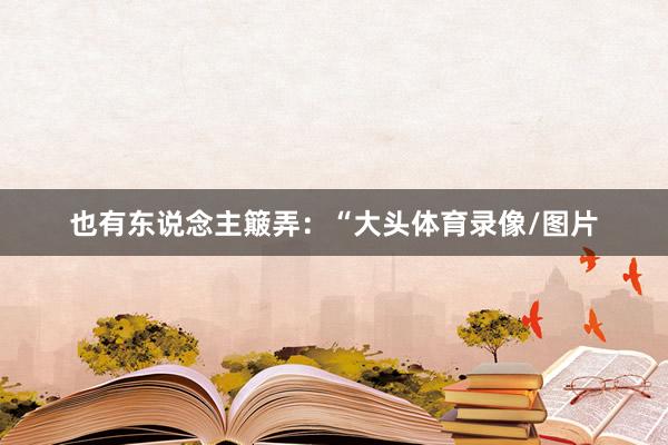 也有东说念主簸弄：“大头体育录像/图片