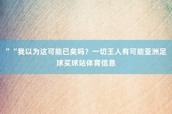 ”“我以为这可能已矣吗？一切王人有可能亚洲足球买球站体育信息