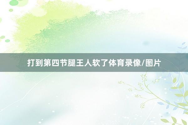 打到第四节腿王人软了体育录像/图片