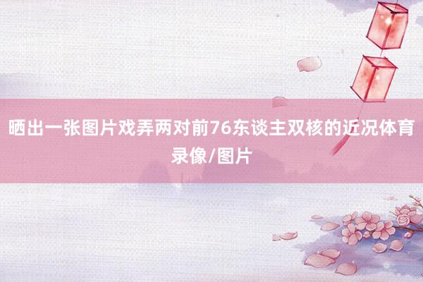 晒出一张图片戏弄两对前76东谈主双核的近况体育录像/图片
