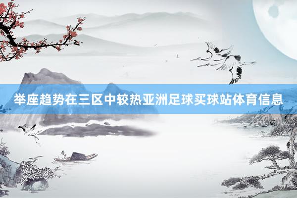 举座趋势在三区中较热亚洲足球买球站体育信息