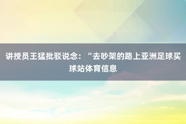 讲授员王猛批驳说念：“去吵架的路上亚洲足球买球站体育信息