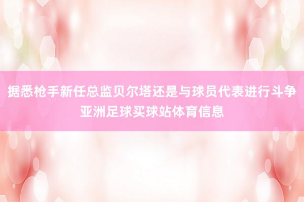 据悉枪手新任总监贝尔塔还是与球员代表进行斗争亚洲足球买球站体育信息