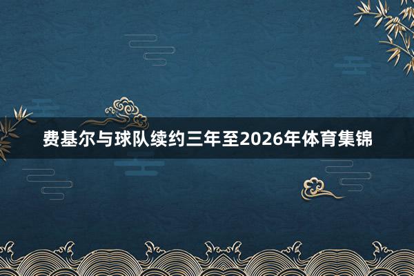 费基尔与球队续约三年至2026年体育集锦