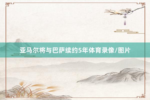 亚马尔将与巴萨续约5年体育录像/图片