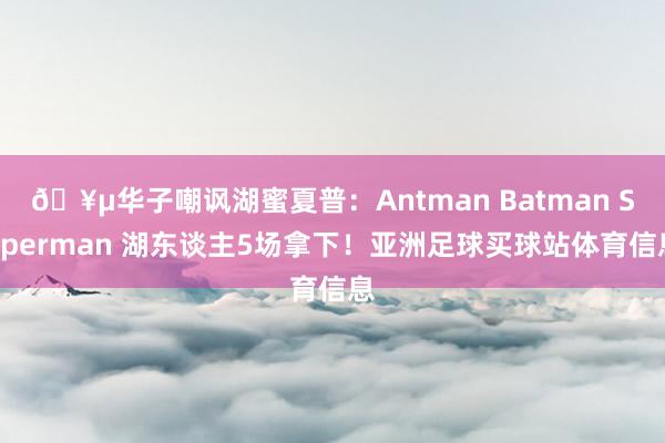 🥵华子嘲讽湖蜜夏普：Antman Batman Superman 湖东谈主5场拿下！亚洲足球买球站体育信息