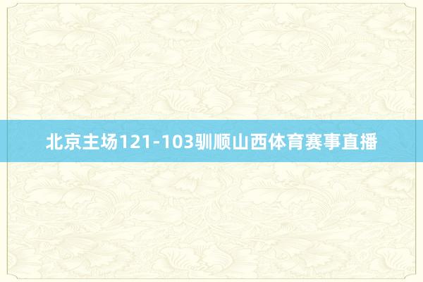 北京主场121-103驯顺山西体育赛事直播