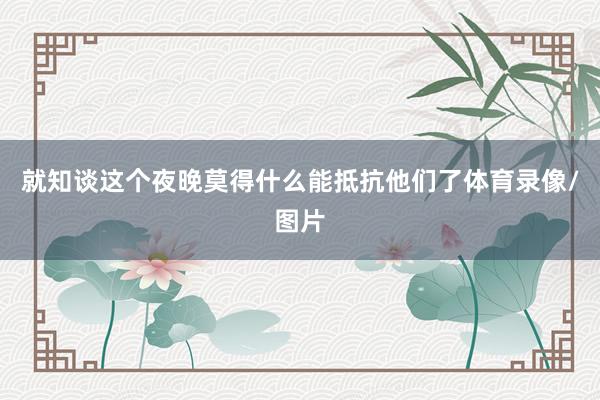 就知谈这个夜晚莫得什么能抵抗他们了体育录像/图片